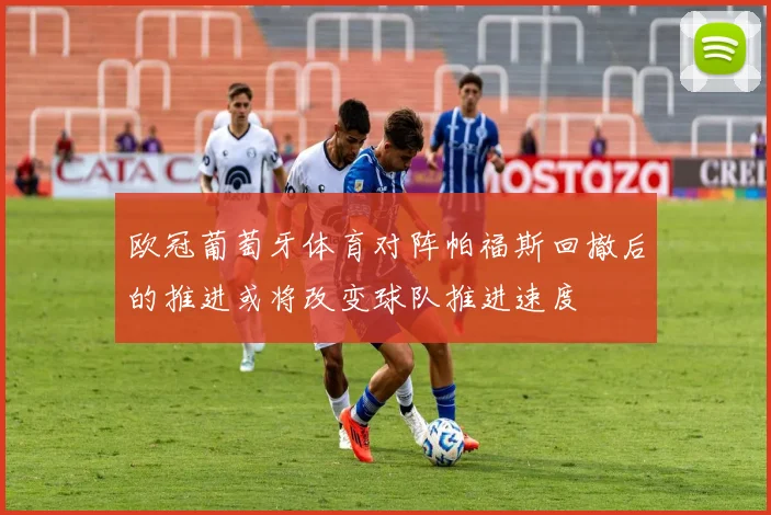 欧冠葡萄牙体育对阵帕福斯回撤后的推进或将改变球队推进速度