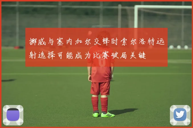 挪威与塞内加尔交锋时索尔洛特远射选择可能成为比赛破局关键