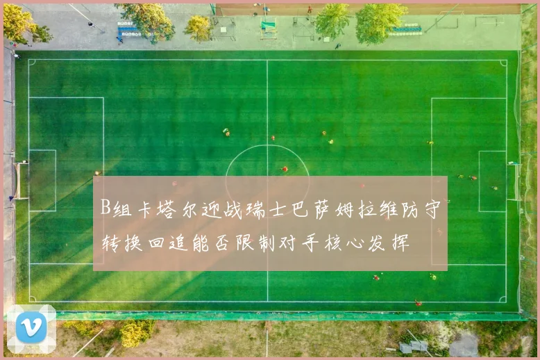 B组卡塔尔迎战瑞士巴萨姆拉维防守转换回追能否限制对手核心发挥