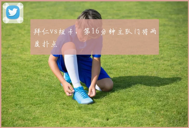 拜仁vs纽卡，第16分钟主队门将两度扑点