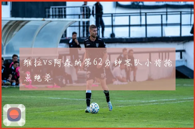 维拉vs阿森纳第62分钟客队小将抢点绝杀