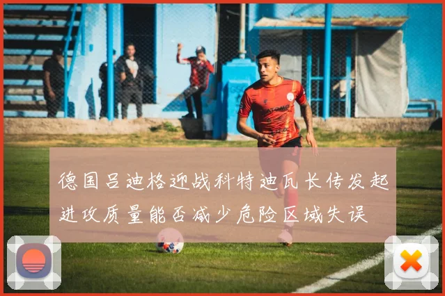 德国吕迪格迎战科特迪瓦长传发起进攻质量能否减少危险区域失误