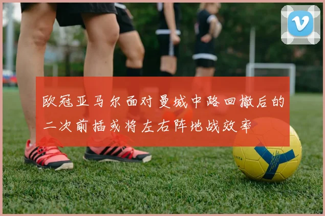 欧冠亚马尔面对曼城中路回撤后的二次前插或将左右阵地战效率