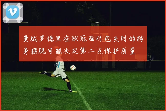 曼城罗德里在欧冠面对包夹时的转身摆脱可能决定第二点保护质量