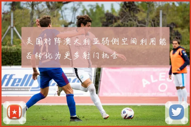 美国对阵澳大利亚弱侧空间利用能否转化为更多射门机会