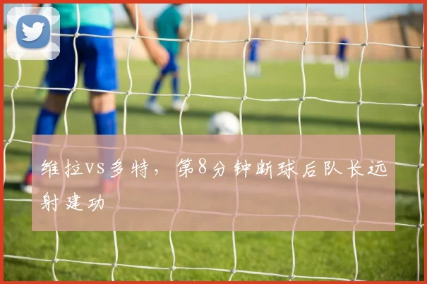 维拉vs多特，第8分钟断球后队长远射建功