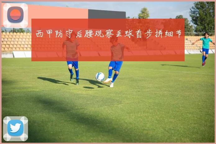 西甲防守后腰观察丢球首步拼细节