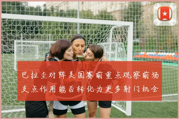 巴拉圭对阵美国赛前重点观察前场支点作用能否转化为更多射门机会