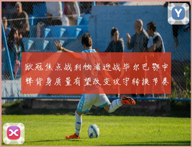 欧冠焦点战利物浦迎战毕尔巴鄂中锋背身质量有望改变攻守转换节奏