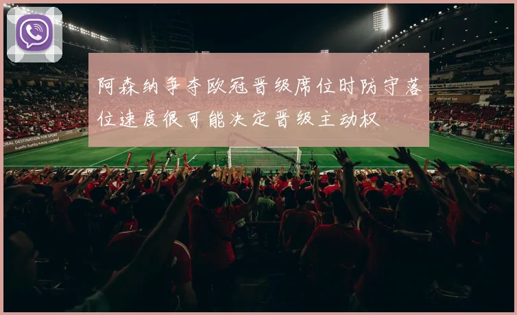 阿森纳争夺欧冠晋级席位时防守落位速度很可能决定晋级主动权