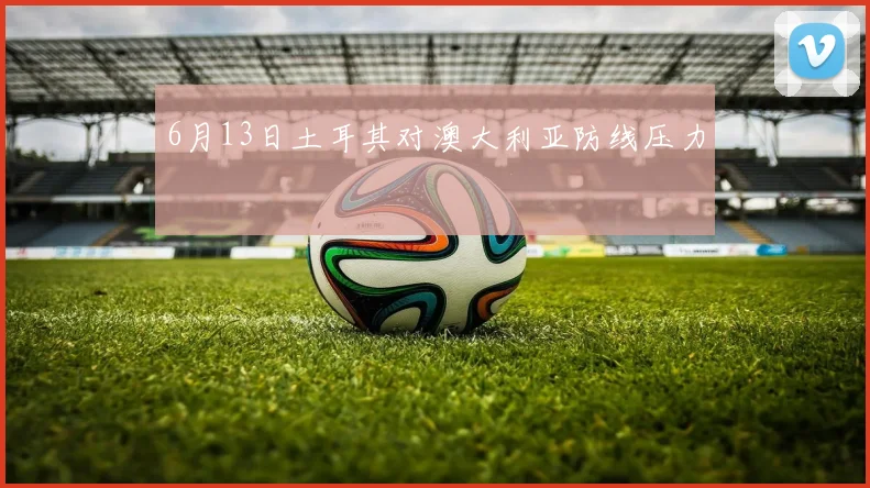 6月13日土耳其对澳大利亚防线压力