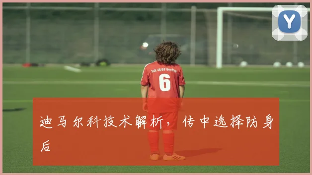 迪马尔科技术解析，传中选择防身后